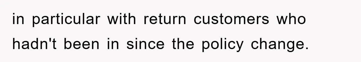 in particular with return customers who hadn't been in since the policy change.