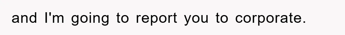 and I'm going to report you to corporate.