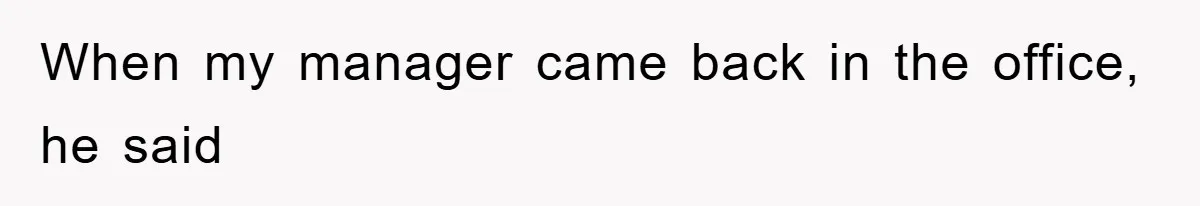 When my manager came back in the office, he said