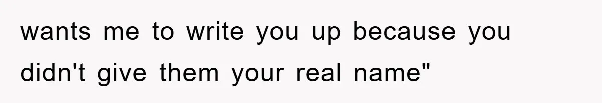 wants me to write you up because you didn't give them your real name"