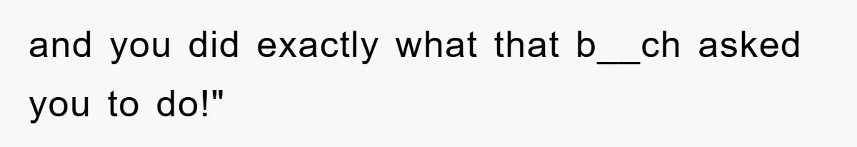 and you did exactly what that b__ch asked you to do!"