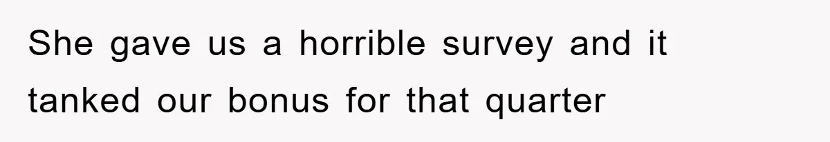 She gave us a horrible survey and it tanked our bonus for that quarter