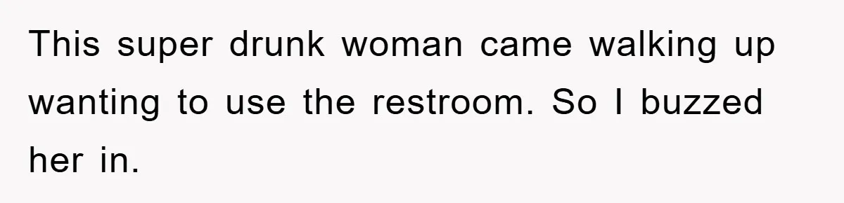 This super drunk woman came walking up wanting to use the restroom. So I buzzed her in.