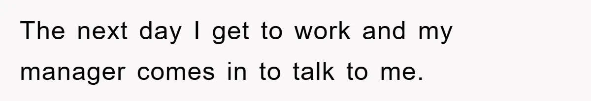 The next day I get to work and my manager comes in to talk to me.