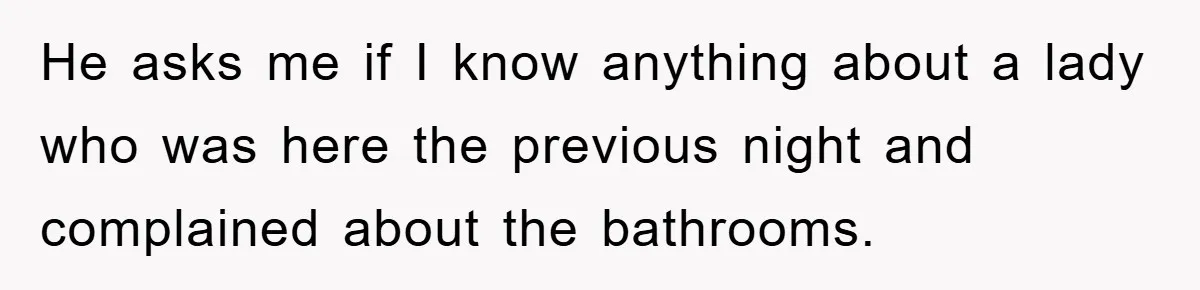 He asks me if I know anything about a lady who was here the previous night and complained about the bathrooms.