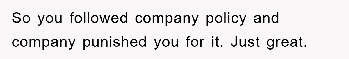 So you followed company policy and company punished you for it. Just great.