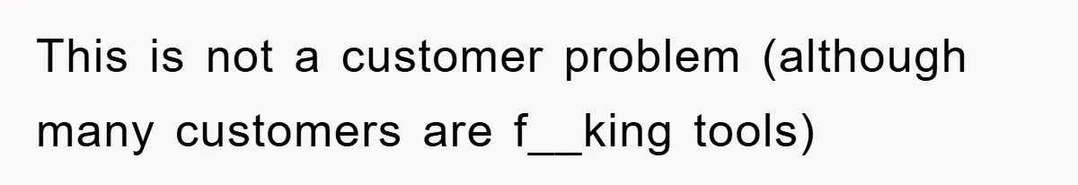 This is not a customer problem (although many customers are f__king tools)