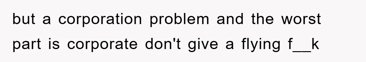 but a corporation problem and the worst part is corporate don't give a flying f__k