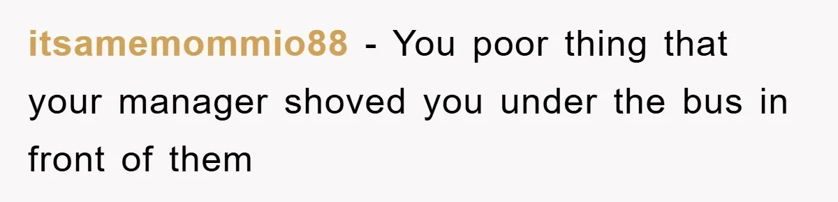itsamemommio88 − You poor thing that your manager shoved you under the bus in front of them