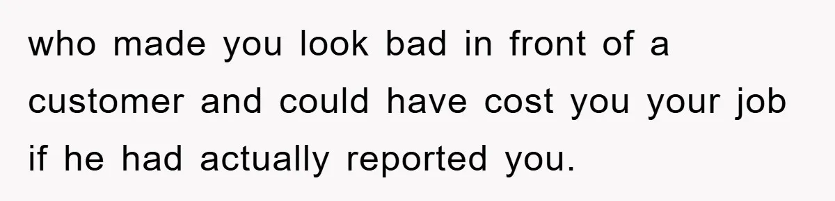 who made you look bad in front of a customer and could have cost you your job if he had actually reported you.