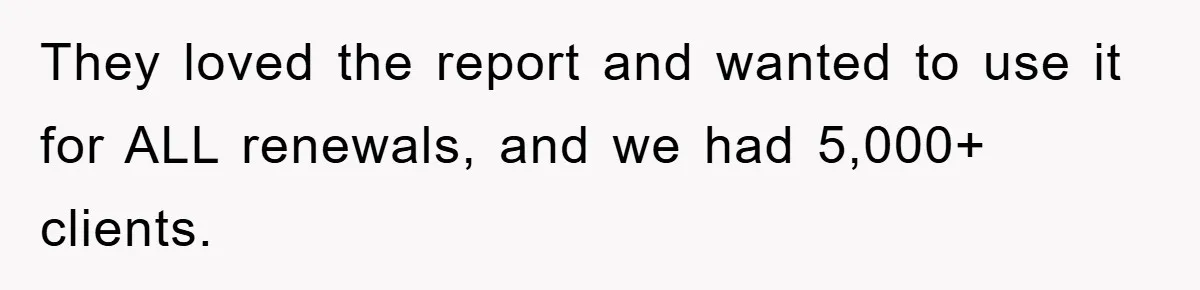 They loved the report and wanted to use it for ALL renewals, and we had 5,000+ clients.