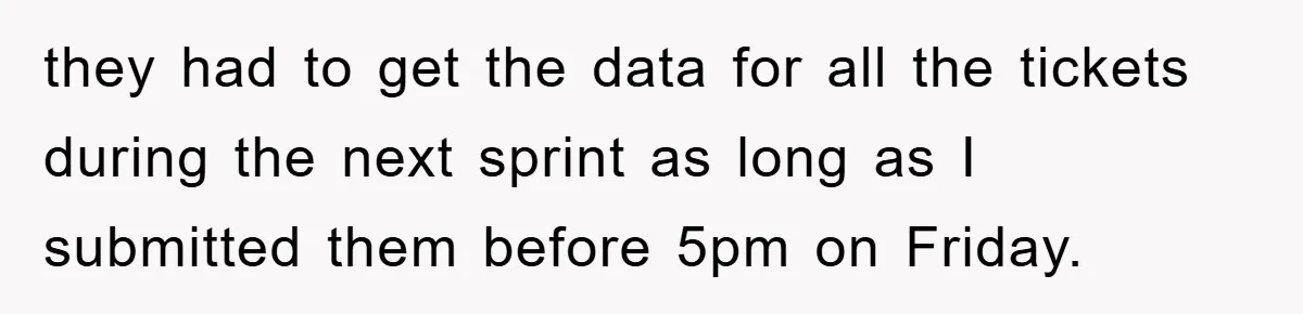 they had to get the data for all the tickets during the next sprint as long as I submitted them before 5pm on Friday.