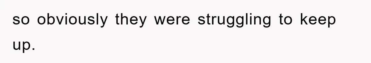 so obviously they were struggling to keep up.