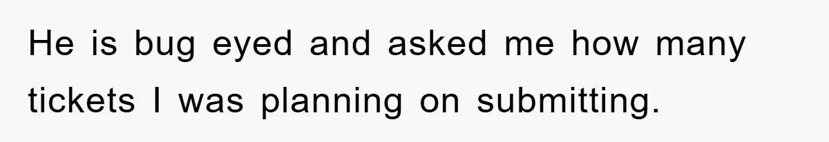 He is bug eyed and asked me how many tickets I was planning on submitting.