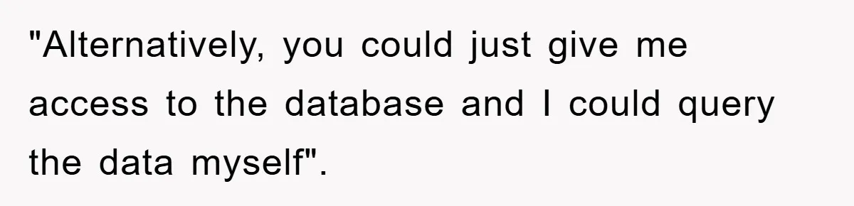 "Alternatively, you could just give me access to the database and I could query the data myself".