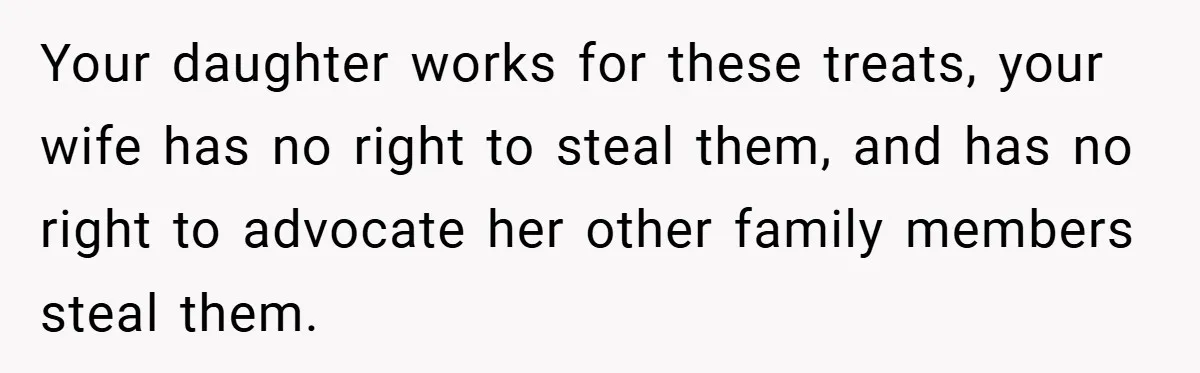 Woman Buys Her Own Snacks But Mom Keeps Letting The Cousins Eat Them, So Dad Gets Her A Locked Snack Bin Your daughter works for these treats, your wife has no right to steal them, and has no right to advocate her other family members steal them.