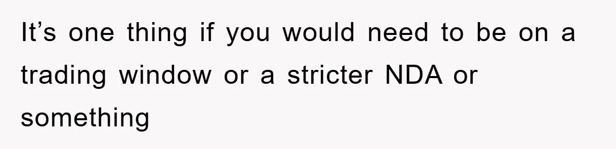 It’s one thing if you would need to be on a trading window or a stricter NDA or something