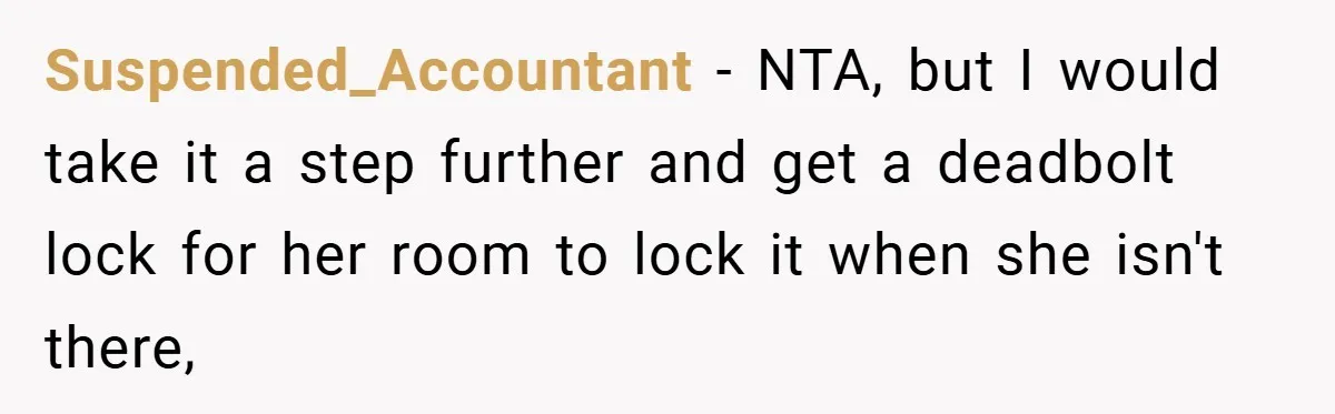 Woman Buys Her Own Snacks But Mom Keeps Letting The Cousins Eat Them, So Dad Gets Her A Locked Snack Bin Suspended_Accountant − NTA, but I would take it a step further and get a deadbolt lock for her room to lock it when she isn't there,