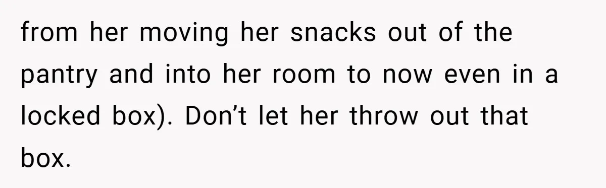 Woman Buys Her Own Snacks But Mom Keeps Letting The Cousins Eat Them, So Dad Gets Her A Locked Snack Bin from her moving her snacks out of the pantry and into her room to now even in a locked box). Don’t let her throw out that box.