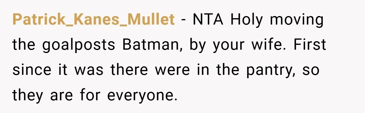 Woman Buys Her Own Snacks But Mom Keeps Letting The Cousins Eat Them, So Dad Gets Her A Locked Snack Bin Patrick_Kanes_Mullet − NTA Holy moving the goalposts Batman, by your wife. First since it was there were in the pantry, so they are for everyone.