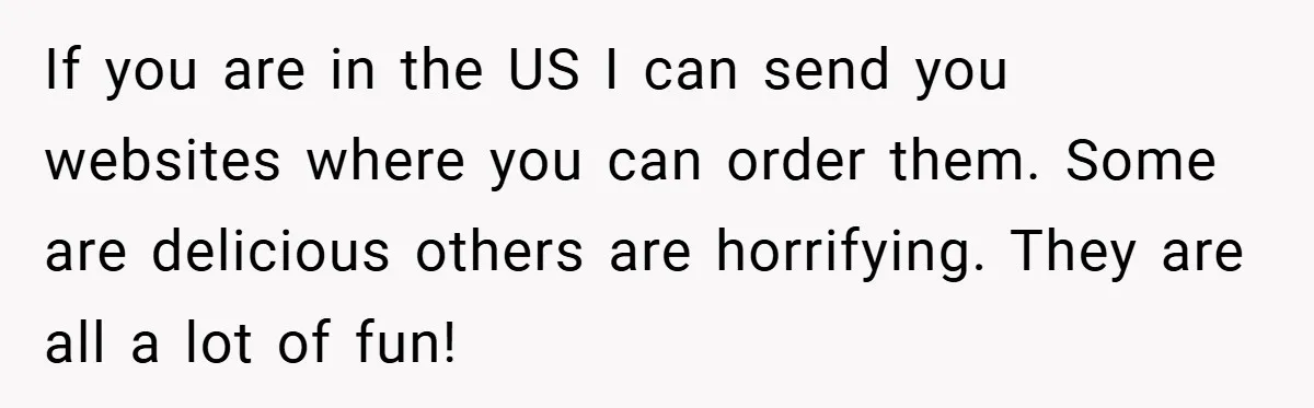 Woman Buys Her Own Snacks But Mom Keeps Letting The Cousins Eat Them, So Dad Gets Her A Locked Snack Bin If you are in the US I can send you websites where you can order them. Some are delicious others are horrifying. They are all a lot of fun!