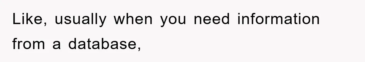 Like, usually when you need information from a database,