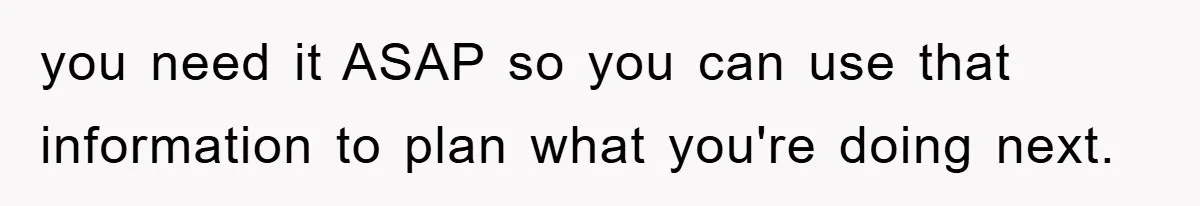 you need it ASAP so you can use that information to plan what you're doing next.