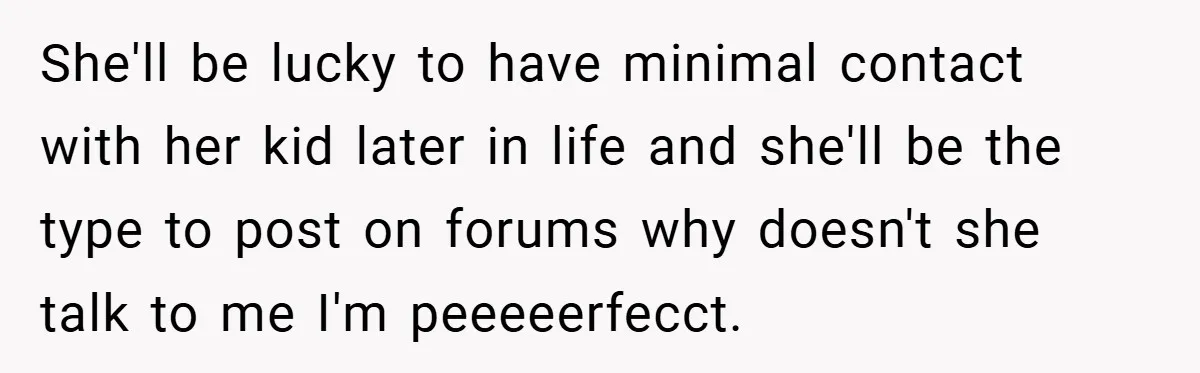 Woman Buys Her Own Snacks But Mom Keeps Letting The Cousins Eat Them, So Dad Gets Her A Locked Snack Bin She'll be lucky to have minimal contact with her kid later in life and she'll be the type to post on forums why doesn't she talk to me I'm peeeeerfecct.