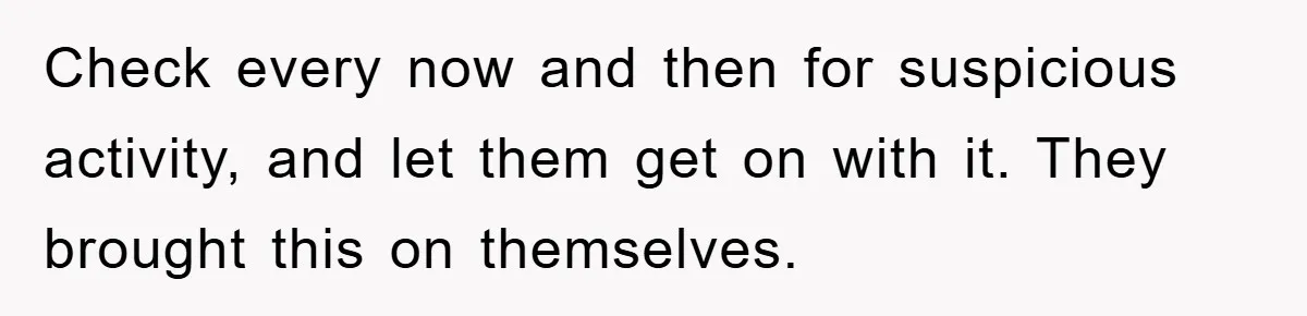 Check every now and then for suspicious activity, and let them get on with it. They brought this on themselves.