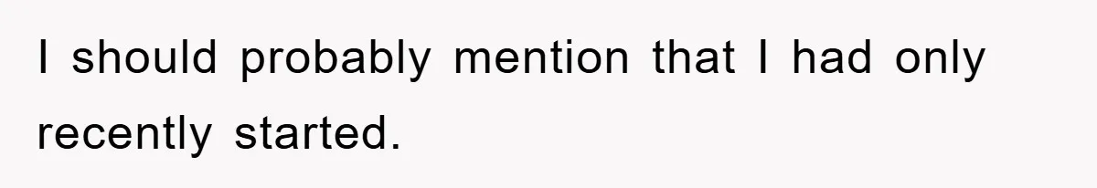 I should probably mention that I had only recently started.