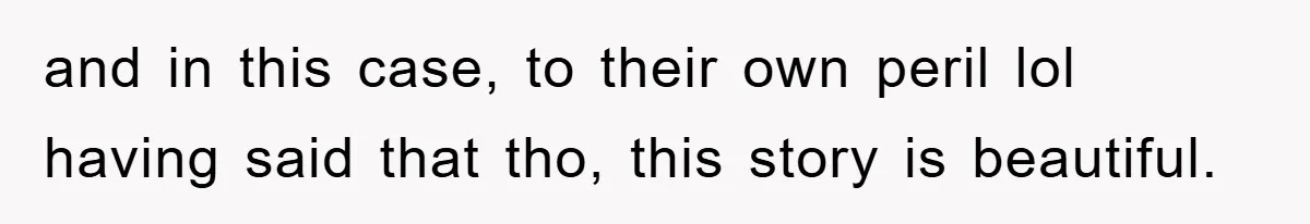 and in this case, to their own peril lol having said that tho, this story is beautiful.