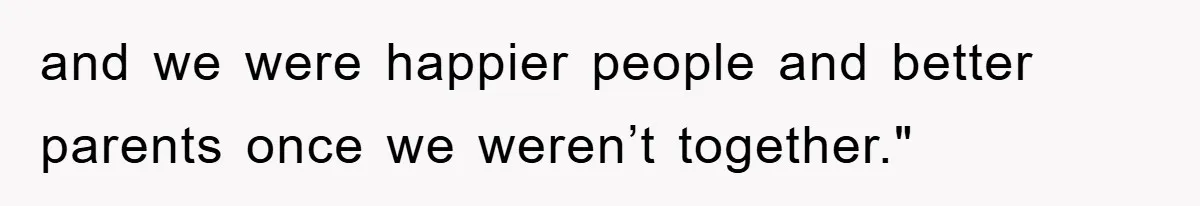 and we were happier people and better parents once we weren’t together."