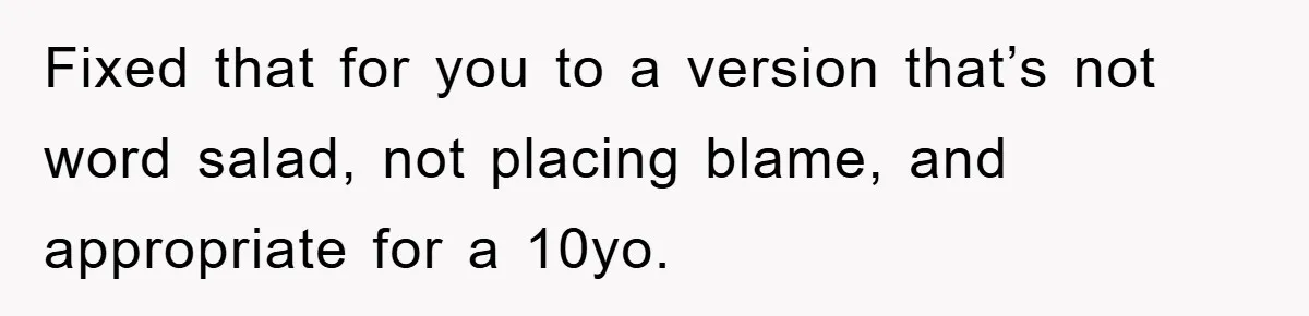 Fixed that for you to a version that’s not word salad, not placing blame, and appropriate for a 10yo.