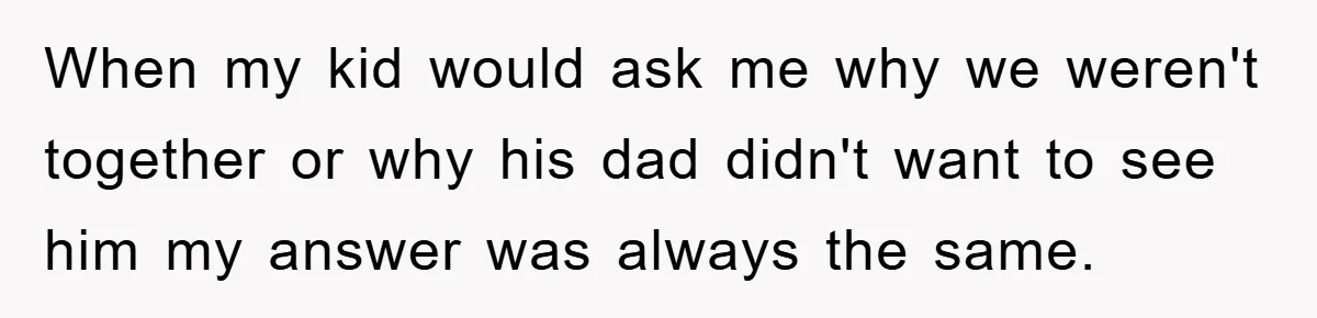 When my kid would ask me why we weren't together or why his dad didn't want to see him my answer was always the same.