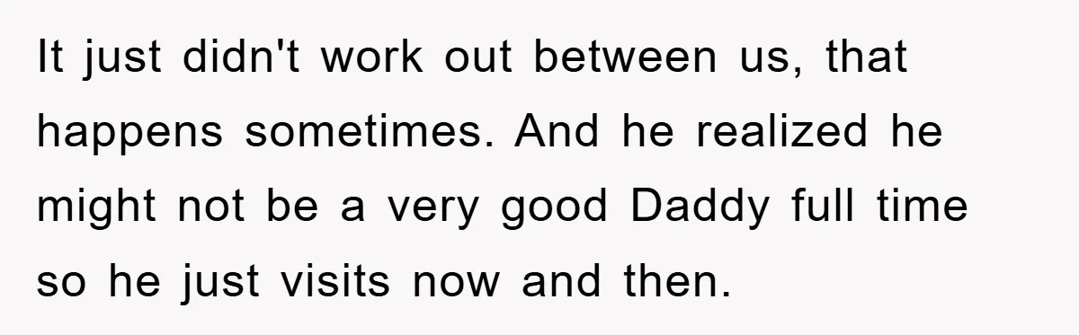 It just didn't work out between us, that happens sometimes. And he realized he might not be a very good Daddy full time so he just visits now and then.
