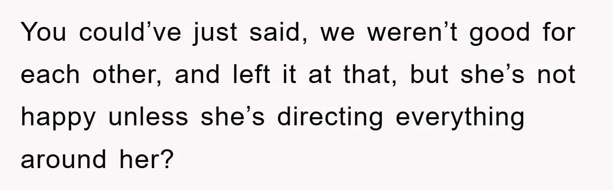 You could’ve just said, we weren’t good for each other, and left it at that, but she’s not happy unless she’s directing everything around her?
