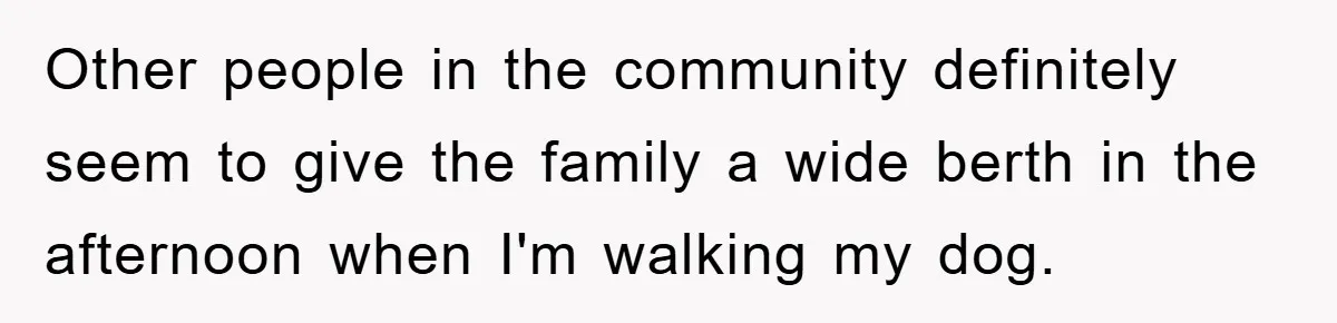 Other people in the community definitely seem to give the family a wide berth in the afternoon when I'm walking my dog.