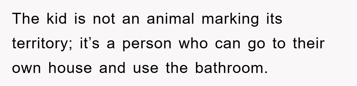 The kid is not an animal marking its territory; it’s a person who can go to their own house and use the bathroom.