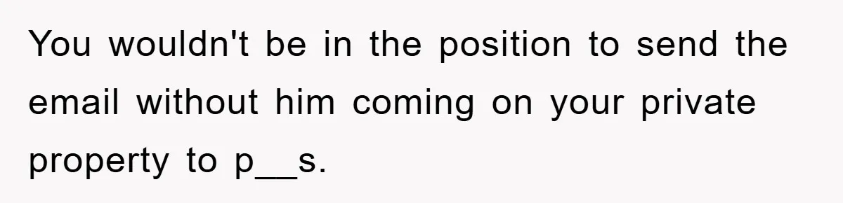 You wouldn't be in the position to send the email without him coming on your private property to p__s.