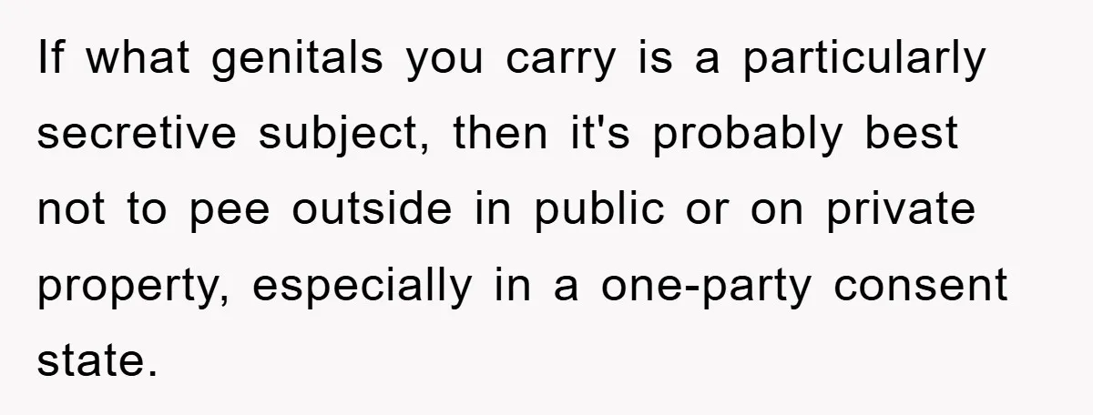 If what genitals you carry is a particularly secretive subject, then it's probably best not to pee outside in public or on private property, especially in a one-party consent state.