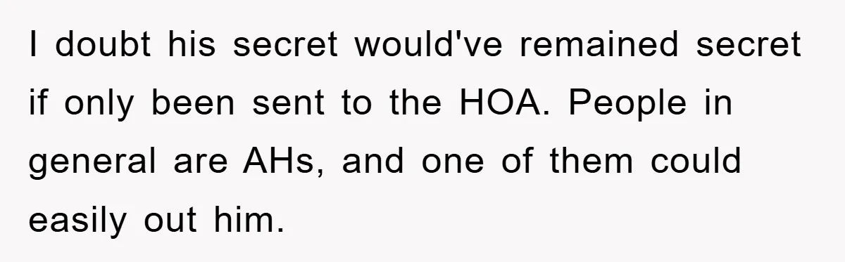 I doubt his secret would've remained secret if only been sent to the HOA. People in general are AHs, and one of them could easily out him.