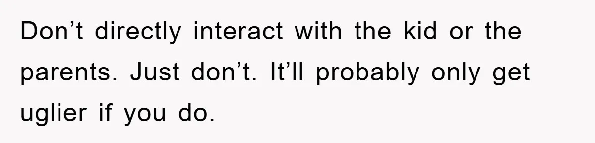 Don’t directly interact with the kid or the parents. Just don’t. It’ll probably only get uglier if you do.