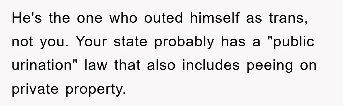 He's the one who outed himself as trans, not you. Your state probably has a "public urination" law that also includes peeing on private property.