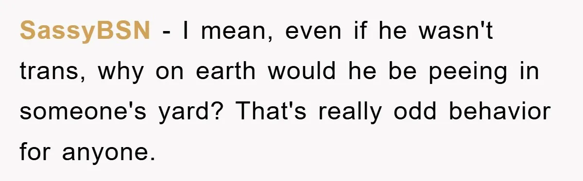 SassyBSN − I mean, even if he wasn't trans, why on earth would he be peeing in someone's yard? That's really odd behavior for anyone.