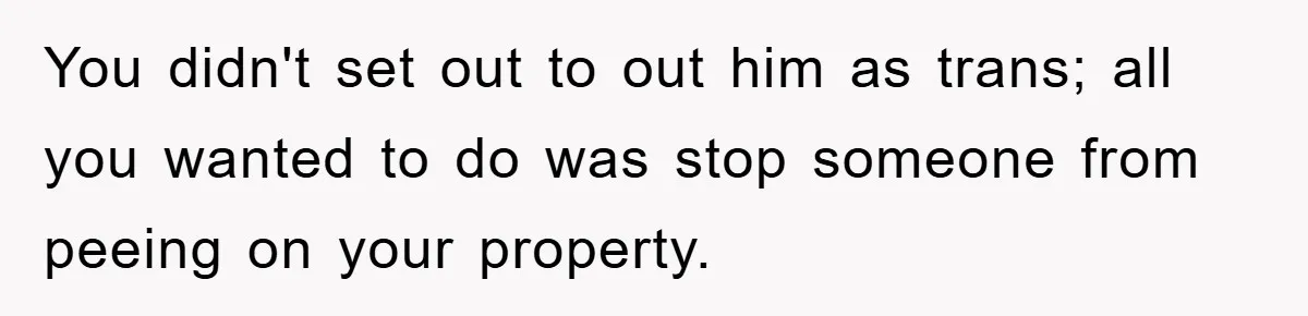 You didn't set out to out him as trans; all you wanted to do was stop someone from peeing on your property.