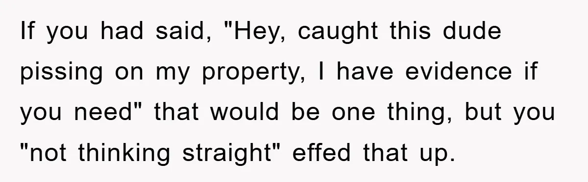 If you had said, "Hey, caught this dude pissing on my property, I have evidence if you need" that would be one thing, but you "not thinking straight" effed that...
