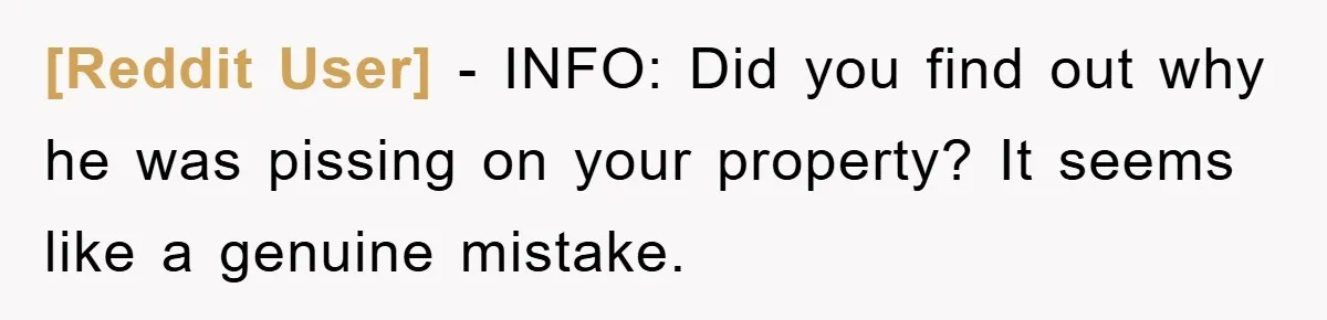 [Reddit User] − INFO: Did you find out why he was pissing on your property? It seems like a genuine mistake.
