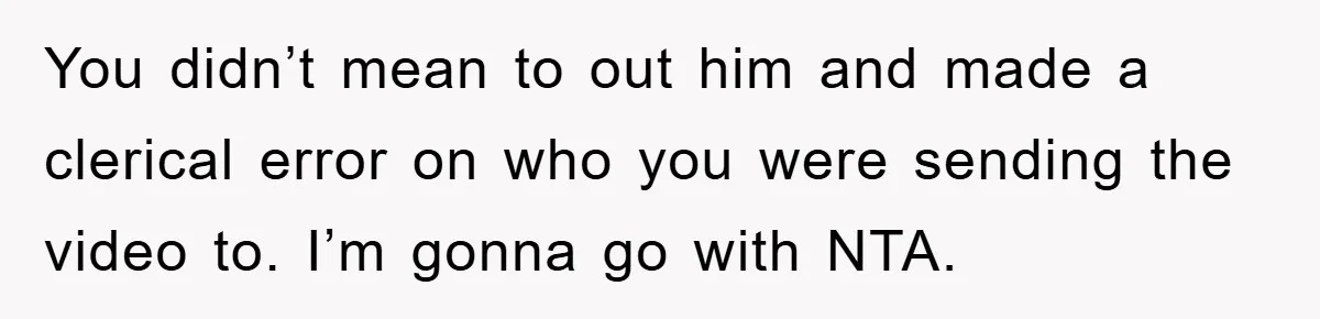 You didn’t mean to out him and made a clerical error on who you were sending the video to. I’m gonna go with NTA.