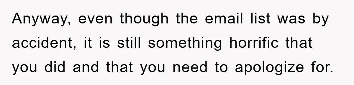 Anyway, even though the email list was by accident, it is still something horrific that you did and that you need to apologize for.
