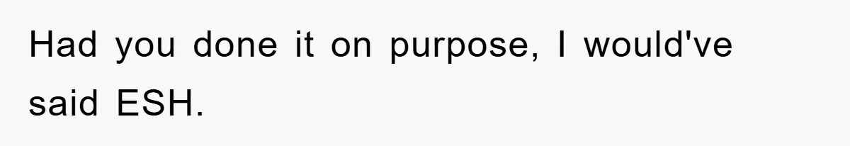 Had you done it on purpose, I would've said ESH.